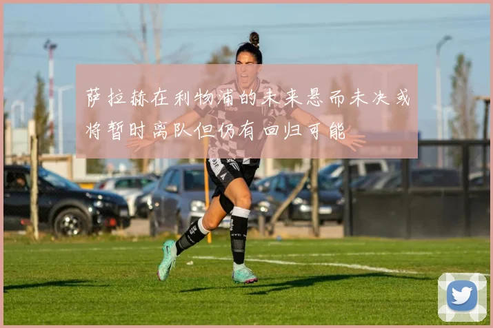 萨拉赫在利物浦的未来悬而未决或将暂时离队但仍有回归可能