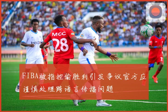 FIBA被指控偷胜利引发争议官方应谨慎处理跨语言传播问题