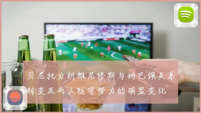 贝尼托分析维尼修斯与姆巴佩关系转变及两人防守努力的明显变化