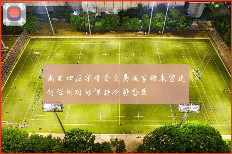 老里回应字母哥交易流言称未曾进行任何对话保持冷静态度