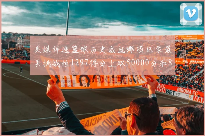 美媒评选篮球历史成就哪项记录最具挑战性1297得分上双50000分和8次总决赛