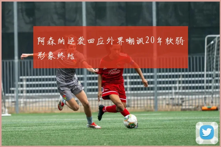 阿森纳逆袭回应外界嘲讽20年软弱形象终结