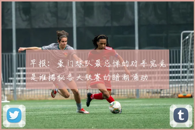 早报：豪门球队最忌惮的对手究竟是谁揭秘各大联赛的暗潮涌动