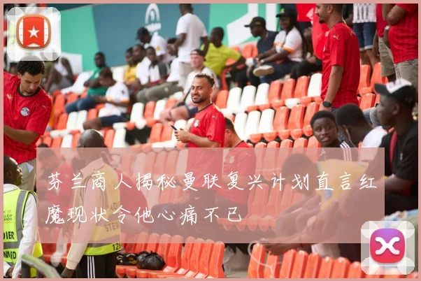 芬兰商人揭秘曼联复兴计划直言红魔现状令他心痛不已