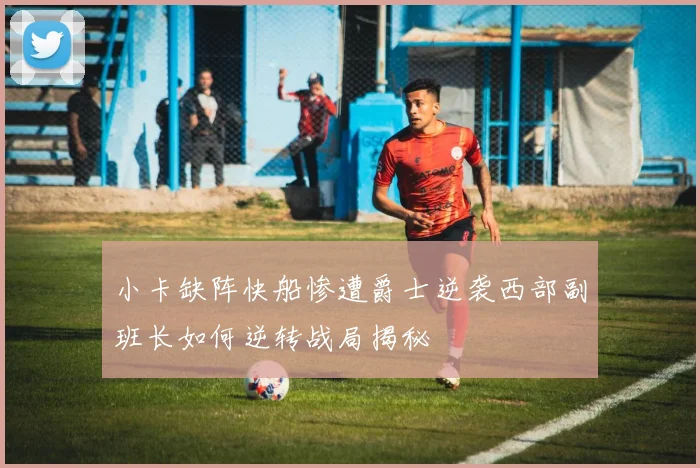 小卡缺阵快船惨遭爵士逆袭西部副班长如何逆转战局揭秘