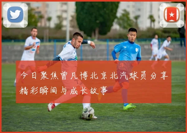 今日聚焦曾凡博北京北汽球员分享精彩瞬间与成长故事