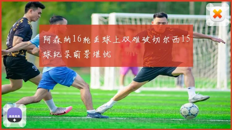 阿森纳16轮丢球上双难破切尔西15球纪录前景堪忧
