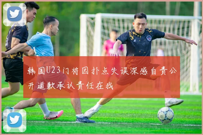 韩国U23门将因扑点失误深感自责公开道歉承认责任在我
