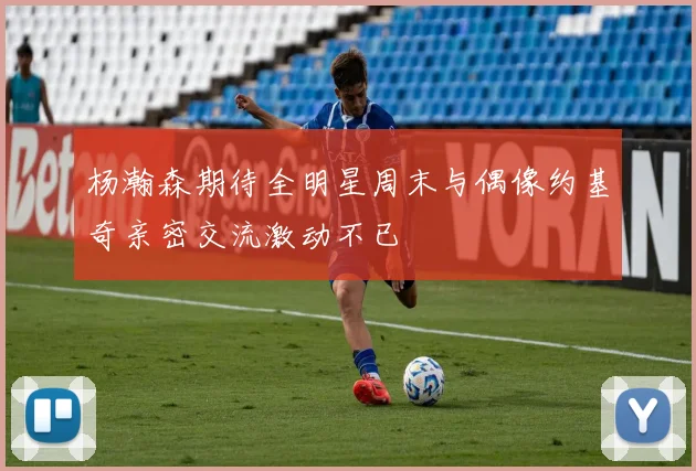 杨瀚森期待全明星周末与偶像约基奇亲密交流激动不已