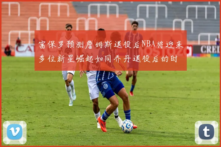 富保罗预测詹姆斯退役后NBA将迎来多位新星崛起如同乔丹退役后的时代
