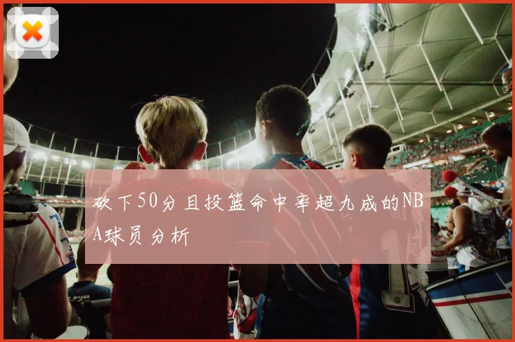 砍下50分且投篮命中率超九成的NBA球员分析