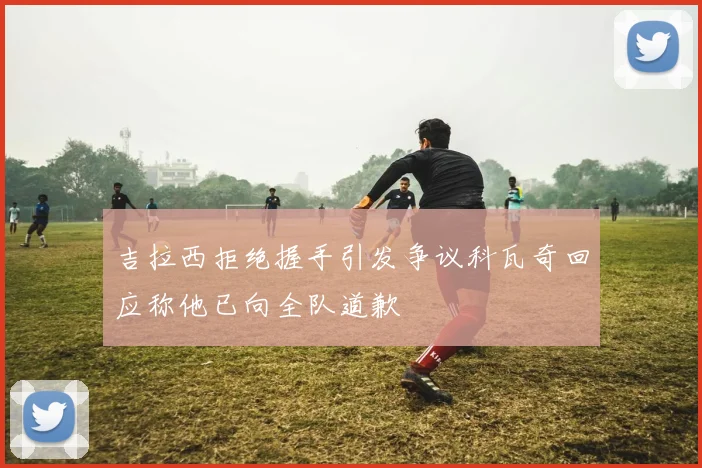 吉拉西拒绝握手引发争议科瓦奇回应称他已向全队道歉