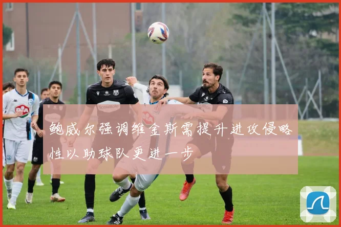 鲍威尔强调维金斯需提升进攻侵略性以助球队更进一步