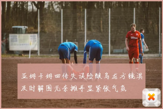 亚姆卡姆回传失误险酿乌龙方镜淇及时解围无奈摊手显紧张气氛