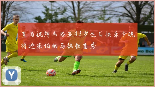 皇马祝阿韦洛亚43岁生日快乐今晚将迎来伯纳乌执教首秀