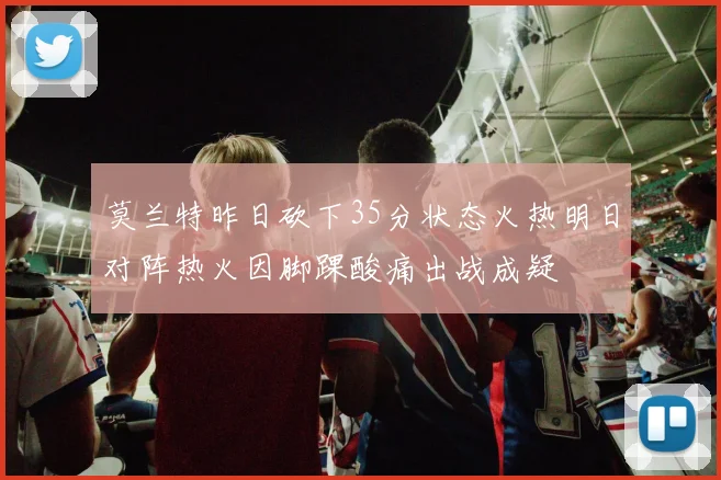 莫兰特昨日砍下35分状态火热明日对阵热火因脚踝酸痛出战成疑