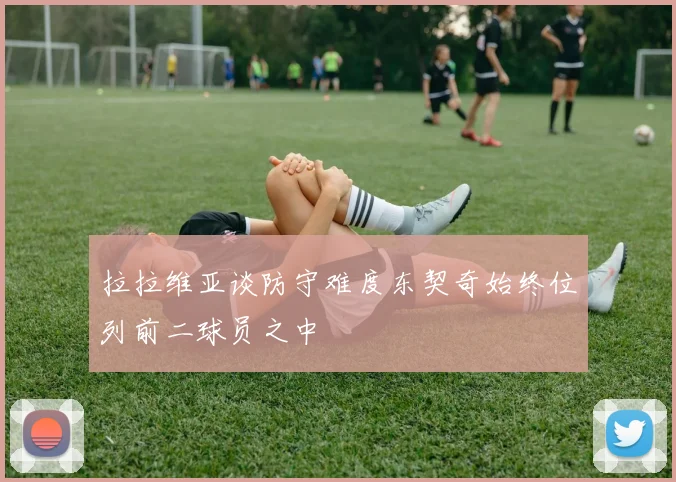 拉拉维亚谈防守难度东契奇始终位列前二球员之中