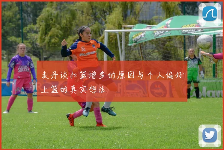 麦丹谈扣篮增多的原因与个人偏好上篮的真实想法
