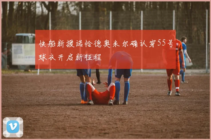 快船新援诺恰德奥米尔确认穿55号球衣开启新征程