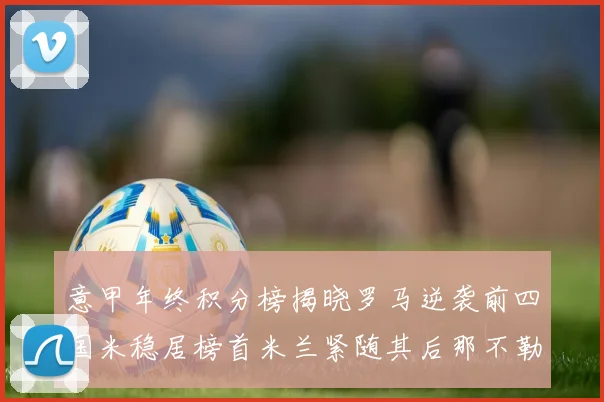 意甲年终积分榜揭晓罗马逆袭前四国米稳居榜首米兰紧随其后那不勒斯位列第三