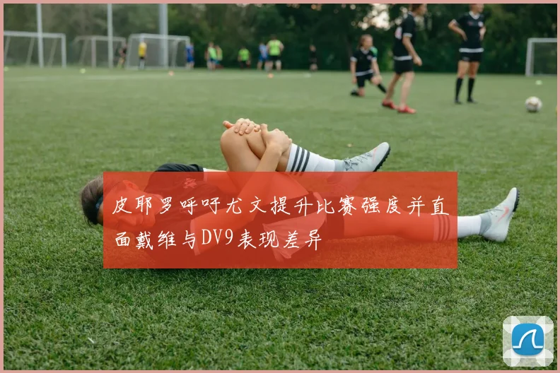 皮耶罗呼吁尤文提升比赛强度并直面戴维与DV9表现差异