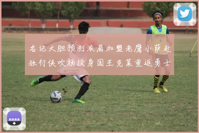 名记大胆预测浓眉加盟老鹰小萨赴独行侠吹杨投身国王克莱重返勇士