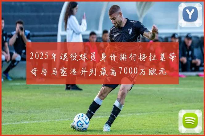 2025年退役球员身价排行榜拉基蒂奇与马塞洛并列最高7000万欧元
