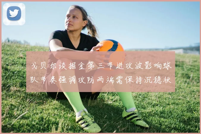 戈贝尔谈掘金第三节进攻波影响球队节奏强调攻防两端需保持沉稳状态