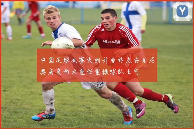 中国足球决赛失利并非终点安东尼奥肩负两大重任重振球队士气