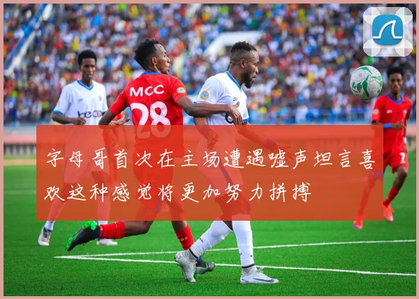 字母哥首次在主场遭遇嘘声坦言喜欢这种感觉将更加努力拼搏